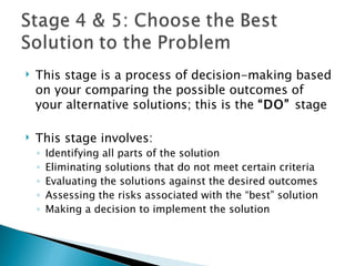    This stage is a process of decision-making based
    on your comparing the possible outcomes of
    your alternative solutions; this is the “DO” stage

   This stage involves:
    ◦   Identifying all parts of the solution
    ◦   Eliminating solutions that do not meet certain criteria
    ◦   Evaluating the solutions against the desired outcomes
    ◦   Assessing the risks associated with the “best” solution
    ◦   Making a decision to implement the solution
 