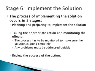    The process of implementing the solution
    occurs in 3 stages:
    ◦ Planning and preparing to implement the solution

    ◦ Taking the appropriate action and monitoring the
      effects
      The process has to be monitored to make sure the
       solution is going smoothly
      Any problems must be addressed quickly

    ◦ Review the success of the action.
 