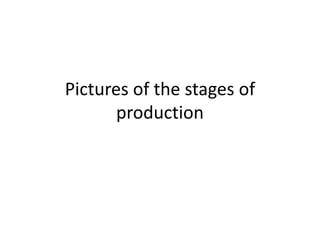 Pictures of the stages of
production
 