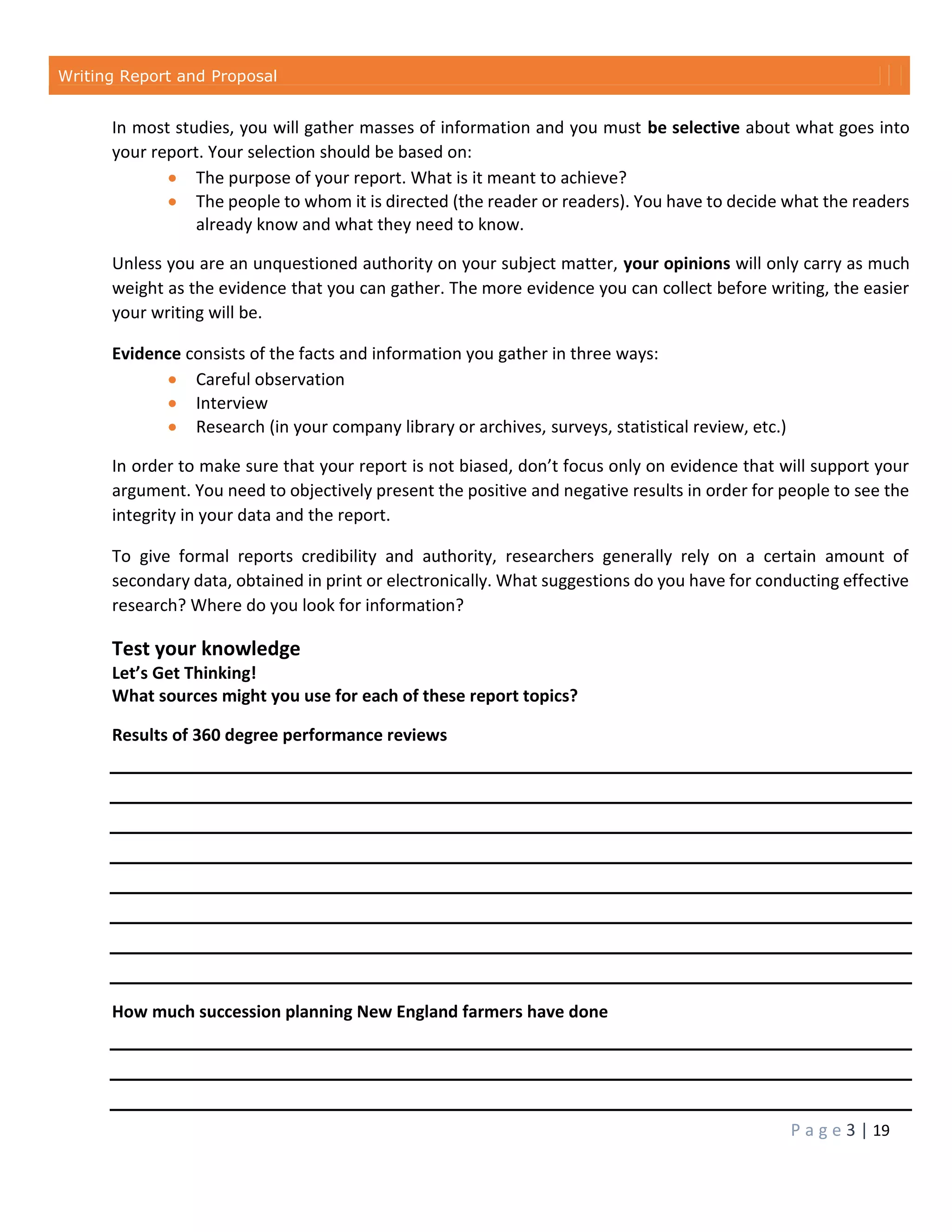 Writing Report and Proposal
P a g e 3 | 19
In most studies, you will gather masses of information and you must be selective about what goes into
your report. Your selection should be based on:
 The purpose of your report. What is it meant to achieve?
 The people to whom it is directed (the reader or readers). You have to decide what the readers
already know and what they need to know.
Unless you are an unquestioned authority on your subject matter, your opinions will only carry as much
weight as the evidence that you can gather. The more evidence you can collect before writing, the easier
your writing will be.
Evidence consists of the facts and information you gather in three ways:
 Careful observation
 Interview
 Research (in your company library or archives, surveys, statistical review, etc.)
In order to make sure that your report is not biased, don’t focus only on evidence that will support your
argument. You need to objectively present the positive and negative results in order for people to see the
integrity in your data and the report.
To give formal reports credibility and authority, researchers generally rely on a certain amount of
secondary data, obtained in print or electronically. What suggestions do you have for conducting effective
research? Where do you look for information?
Test your knowledge
Let’s Get Thinking!
What sources might you use for each of these report topics?
Results of 360 degree performance reviews
How much succession planning New England farmers have done
 
