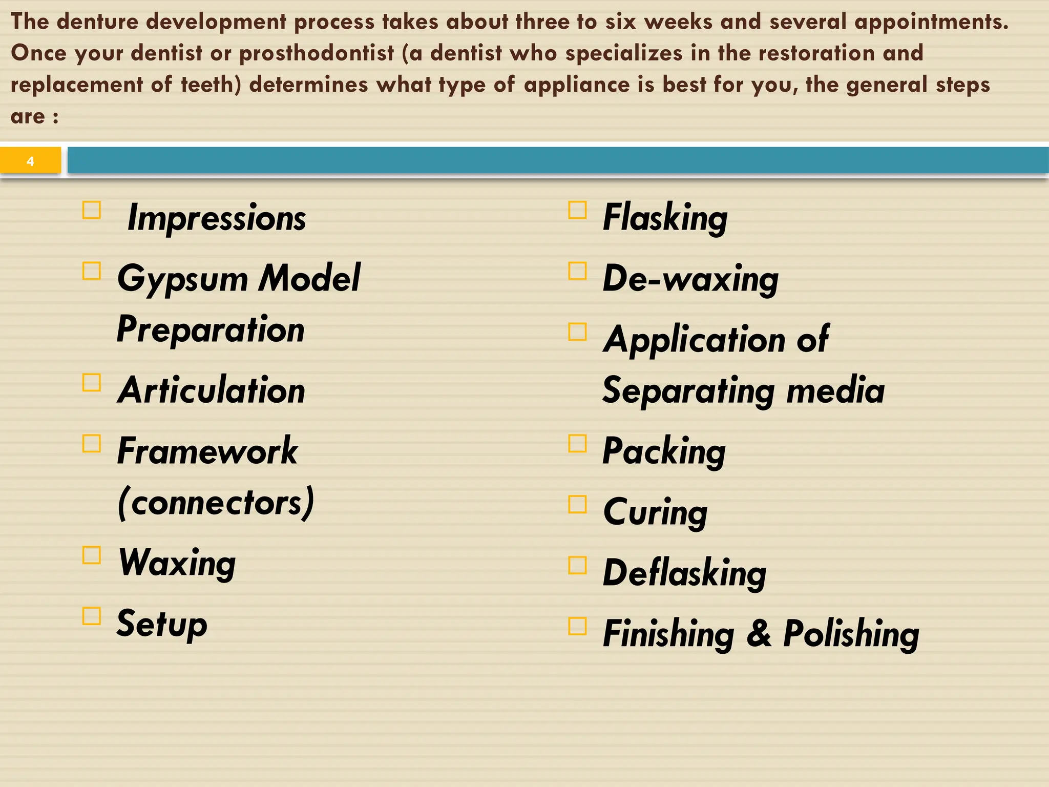The denture development process takes about three to six weeks and several appointments.
Once your dentist or prosthodontist (a dentist who specializes in the restoration and
replacement of teeth) determines what type of appliance is best for you, the general steps
are :
 Impressions
 Gypsum Model
Preparation
 Articulation
 Framework
(connectors)
 Waxing
 Setup
 Flasking
 De-waxing
 Application of
Separating media
 Packing
 Curing
 Deflasking
 Finishing & Polishing
4
 