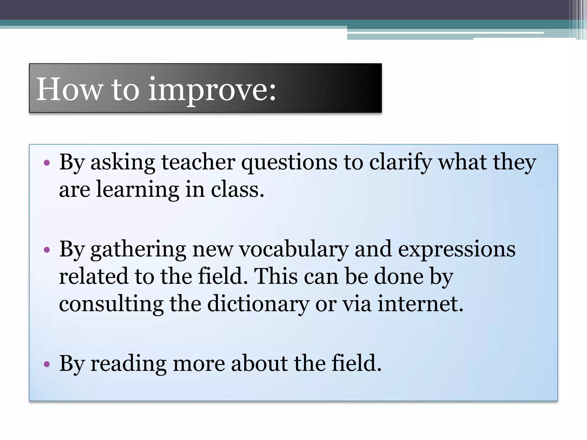 How to improve:
• By asking teacher questions to clarify what they
are learning in class.
• By gathering new vocabulary and expressions
related to the field. This can be done by
consulting the dictionary or via internet.
• By reading more about the field.
 