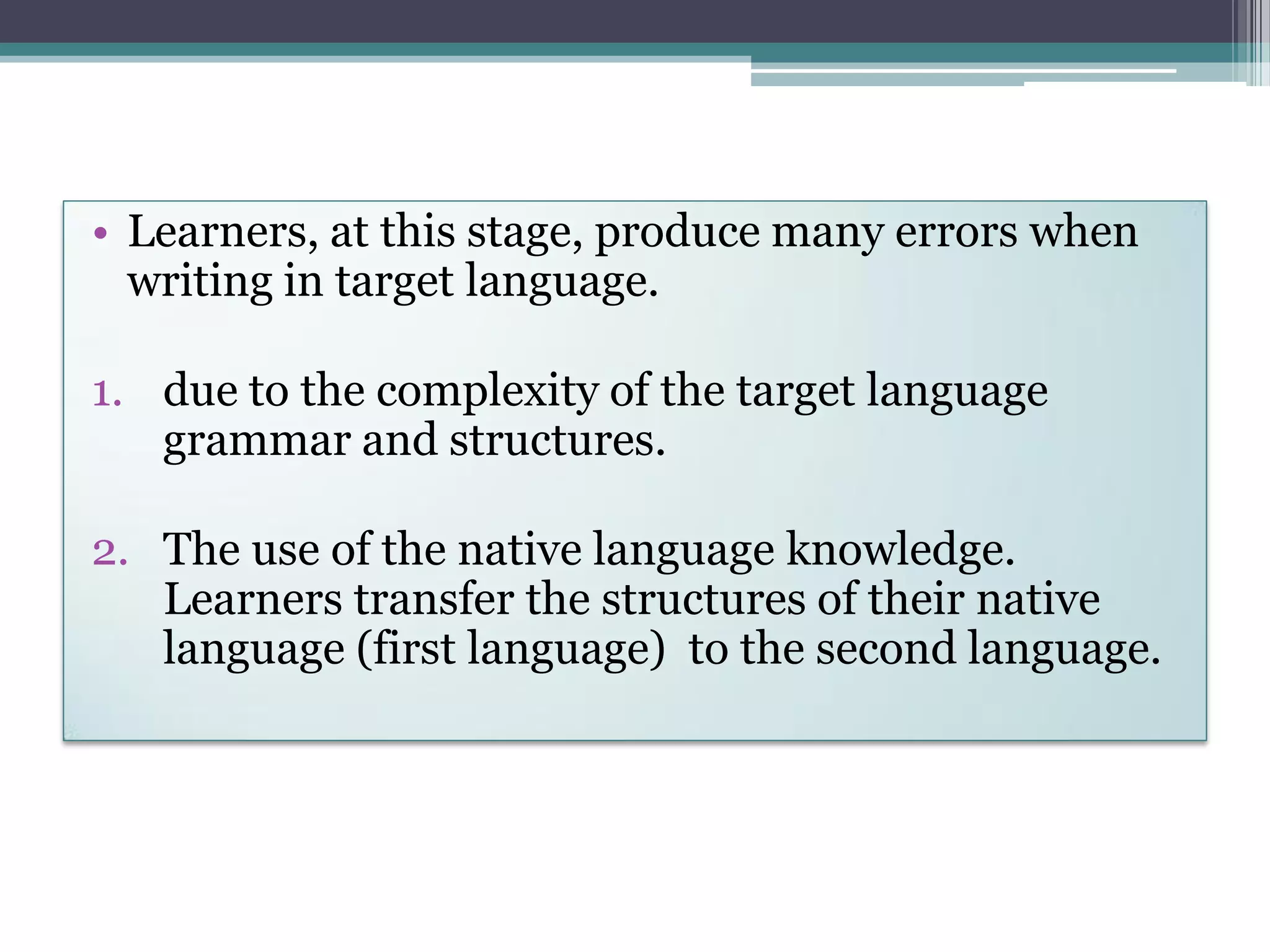 • Learners, at this stage, produce many errors when
writing in target language.
1. due to the complexity of the target language
grammar and structures.
2. The use of the native language knowledge.
Learners transfer the structures of their native
language (first language) to the second language.
 