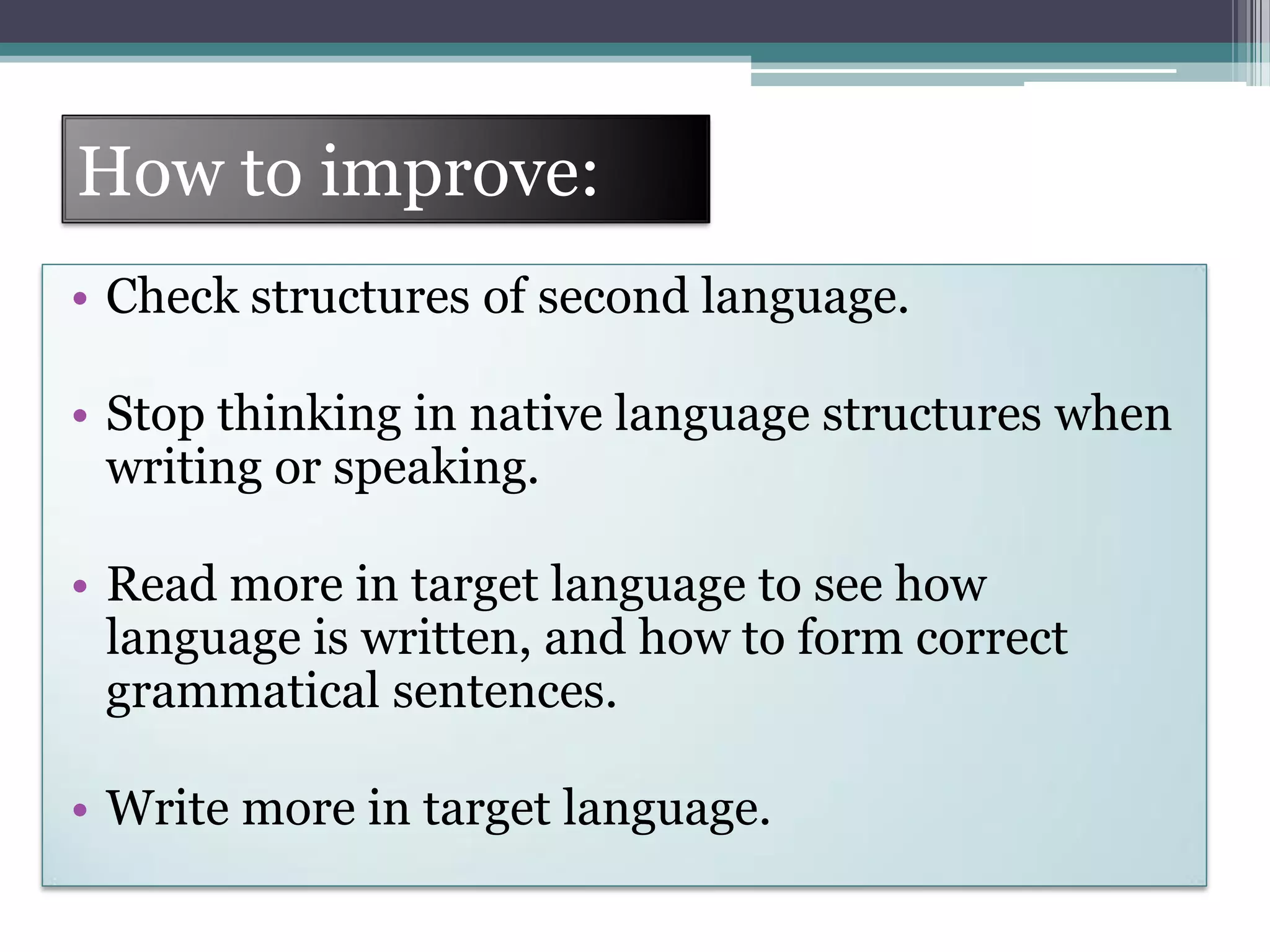 How to improve:
• Check structures of second language.
• Stop thinking in native language structures when
writing or speaking.
• Read more in target language to see how
language is written, and how to form correct
grammatical sentences.
• Write more in target language.
 