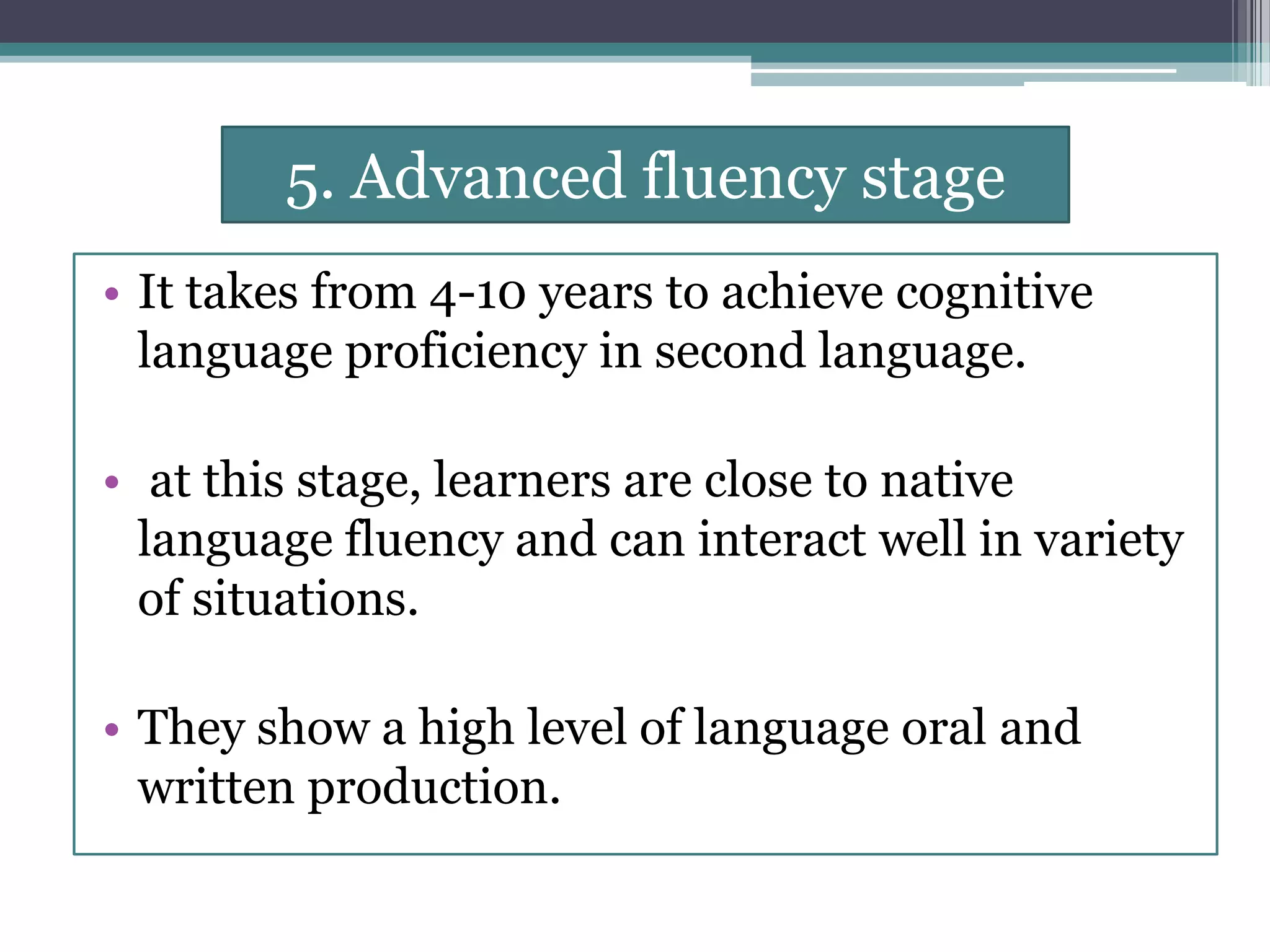 5. Advanced fluency stage
• It takes from 4-10 years to achieve cognitive
language proficiency in second language.
• at this stage, learners are close to native
language fluency and can interact well in variety
of situations.
• They show a high level of language oral and
written production.
 