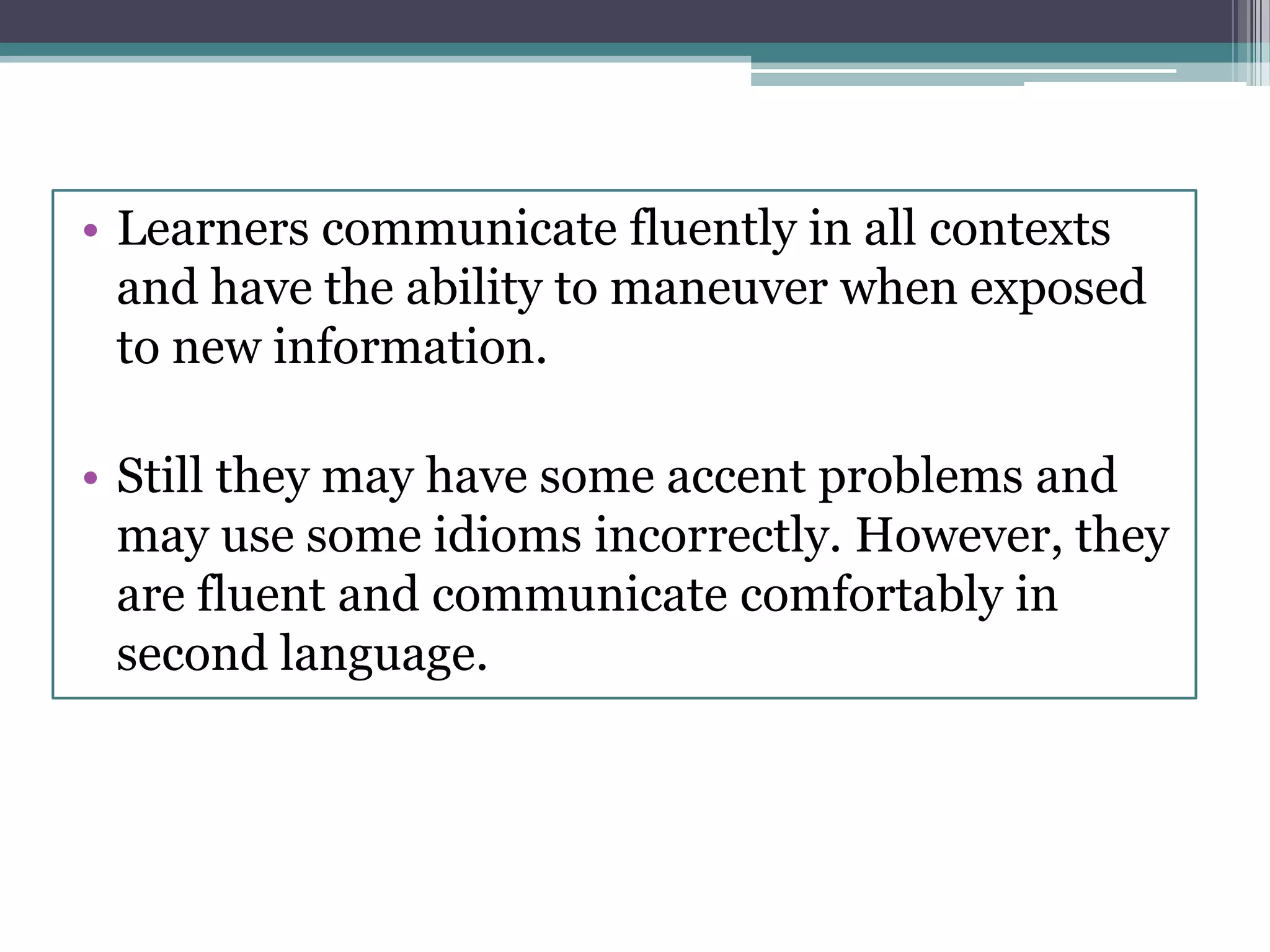 • Learners communicate fluently in all contexts
and have the ability to maneuver when exposed
to new information.
• Still they may have some accent problems and
may use some idioms incorrectly. However, they
are fluent and communicate comfortably in
second language.
 