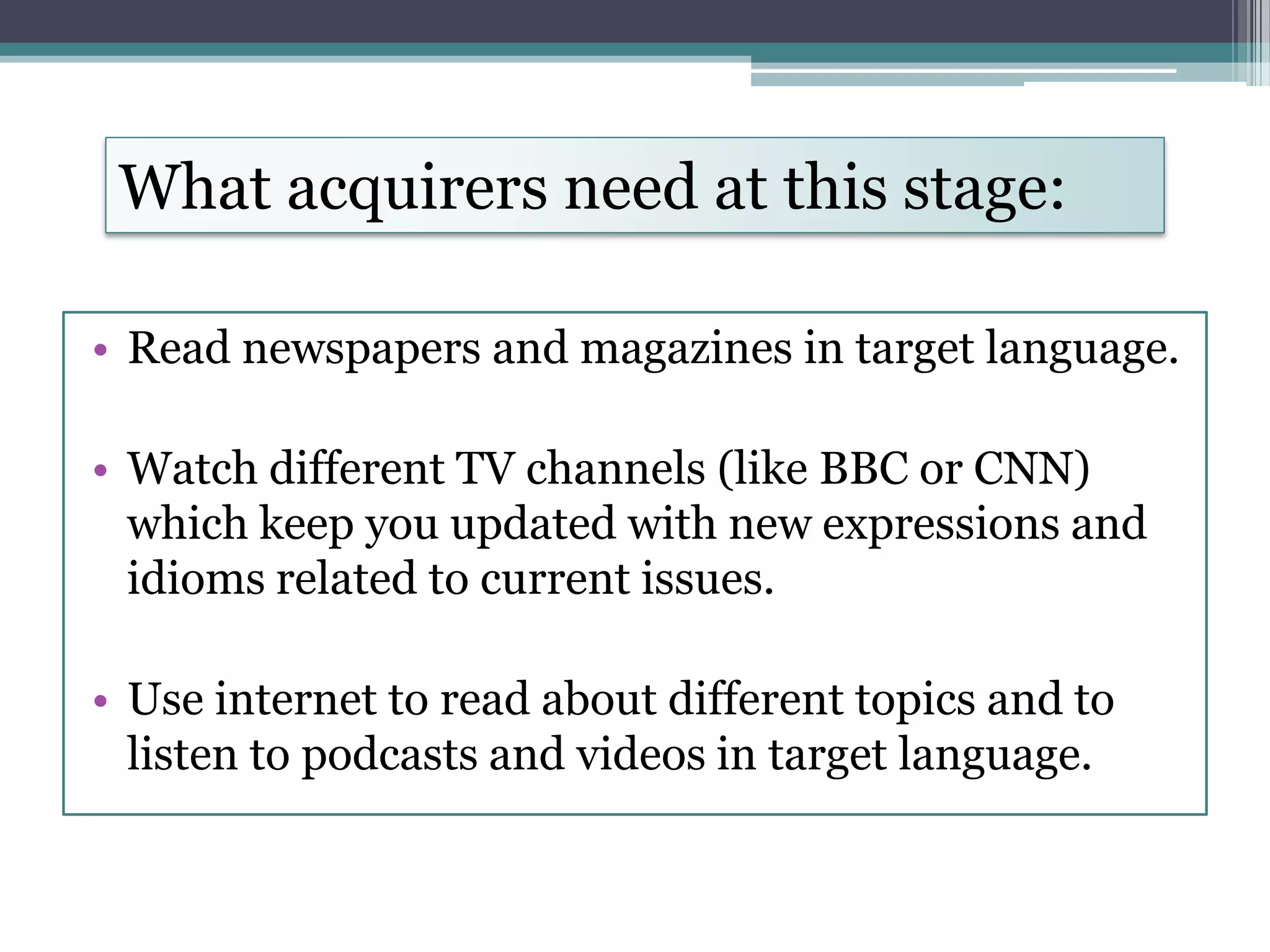 What acquirers need at this stage:
• Read newspapers and magazines in target language.
• Watch different TV channels (like BBC or CNN)
which keep you updated with new expressions and
idioms related to current issues.
• Use internet to read about different topics and to
listen to podcasts and videos in target language.
 