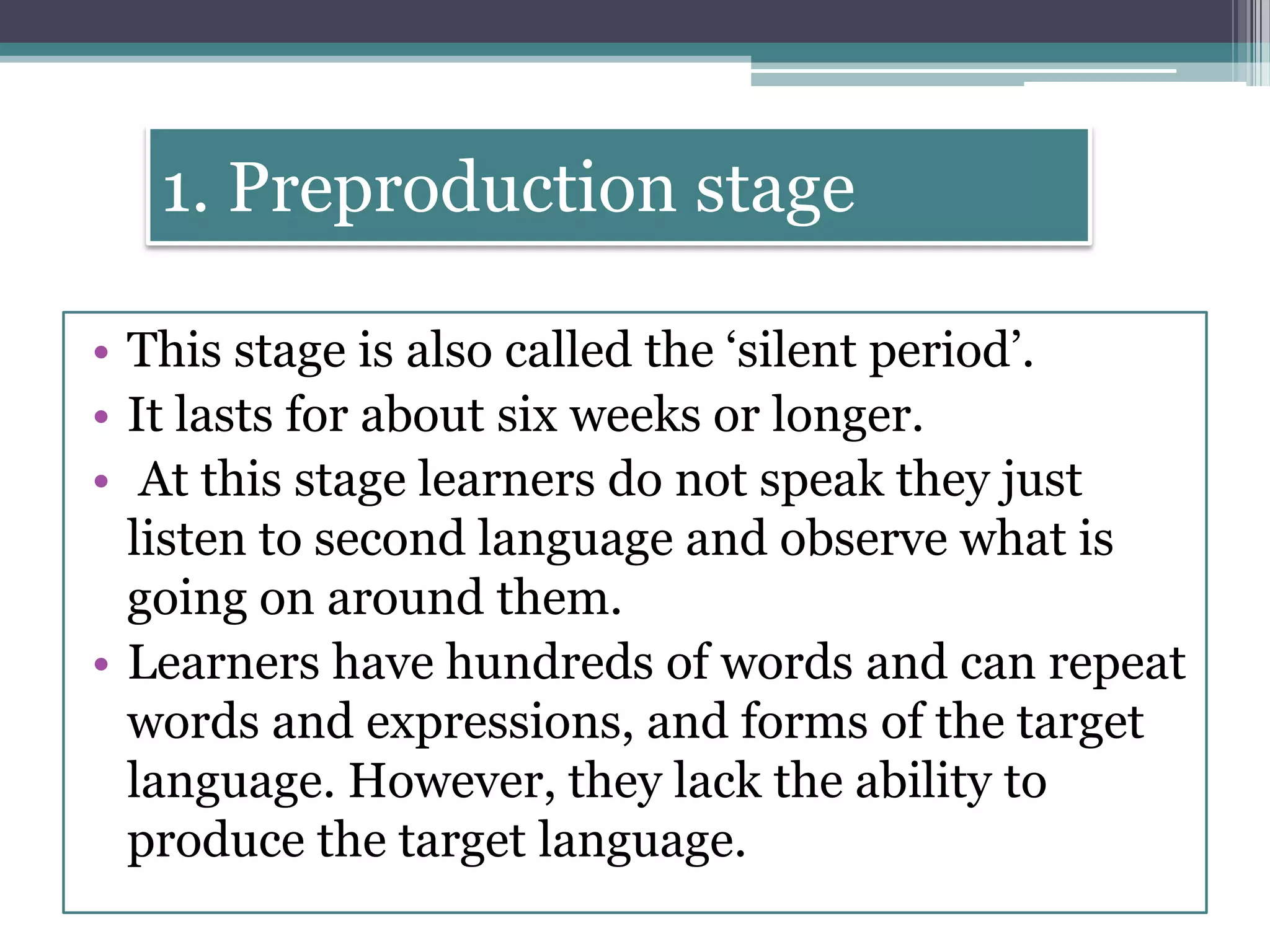 1. Preproduction stage
• This stage is also called the ‘silent period’.
• It lasts for about six weeks or longer.
• At this stage learners do not speak they just
listen to second language and observe what is
going on around them.
• Learners have hundreds of words and can repeat
words and expressions, and forms of the target
language. However, they lack the ability to
produce the target language.
 