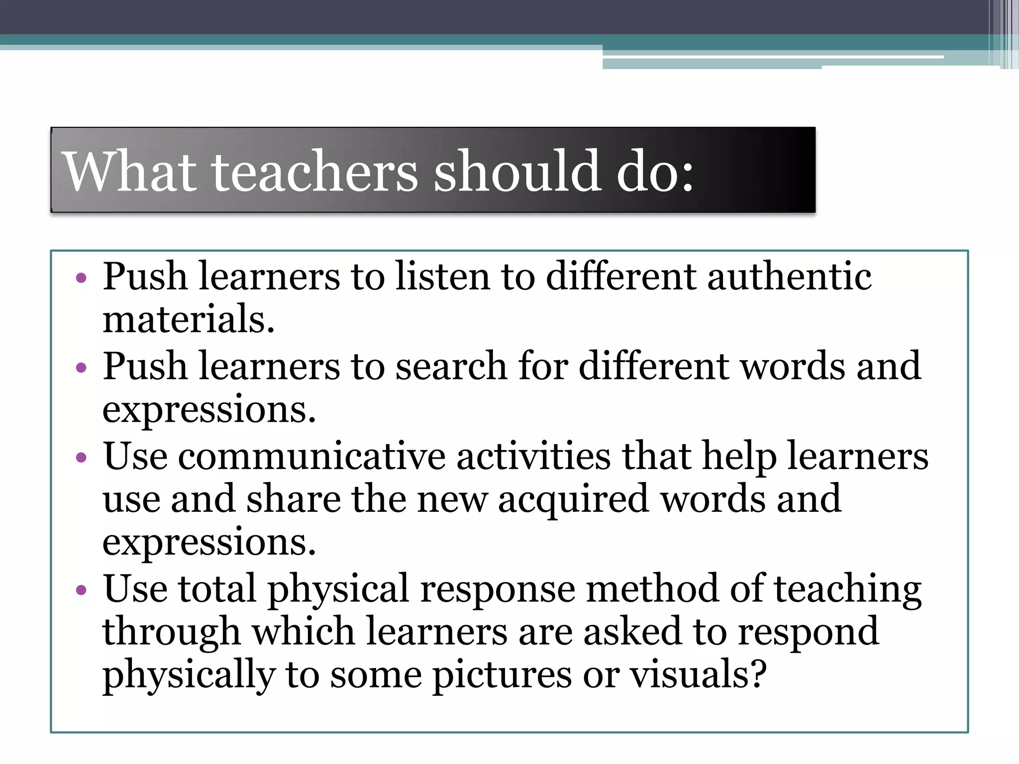 What teachers should do:
• Push learners to listen to different authentic
materials.
• Push learners to search for different words and
expressions.
• Use communicative activities that help learners
use and share the new acquired words and
expressions.
• Use total physical response method of teaching
through which learners are asked to respond
physically to some pictures or visuals?
 