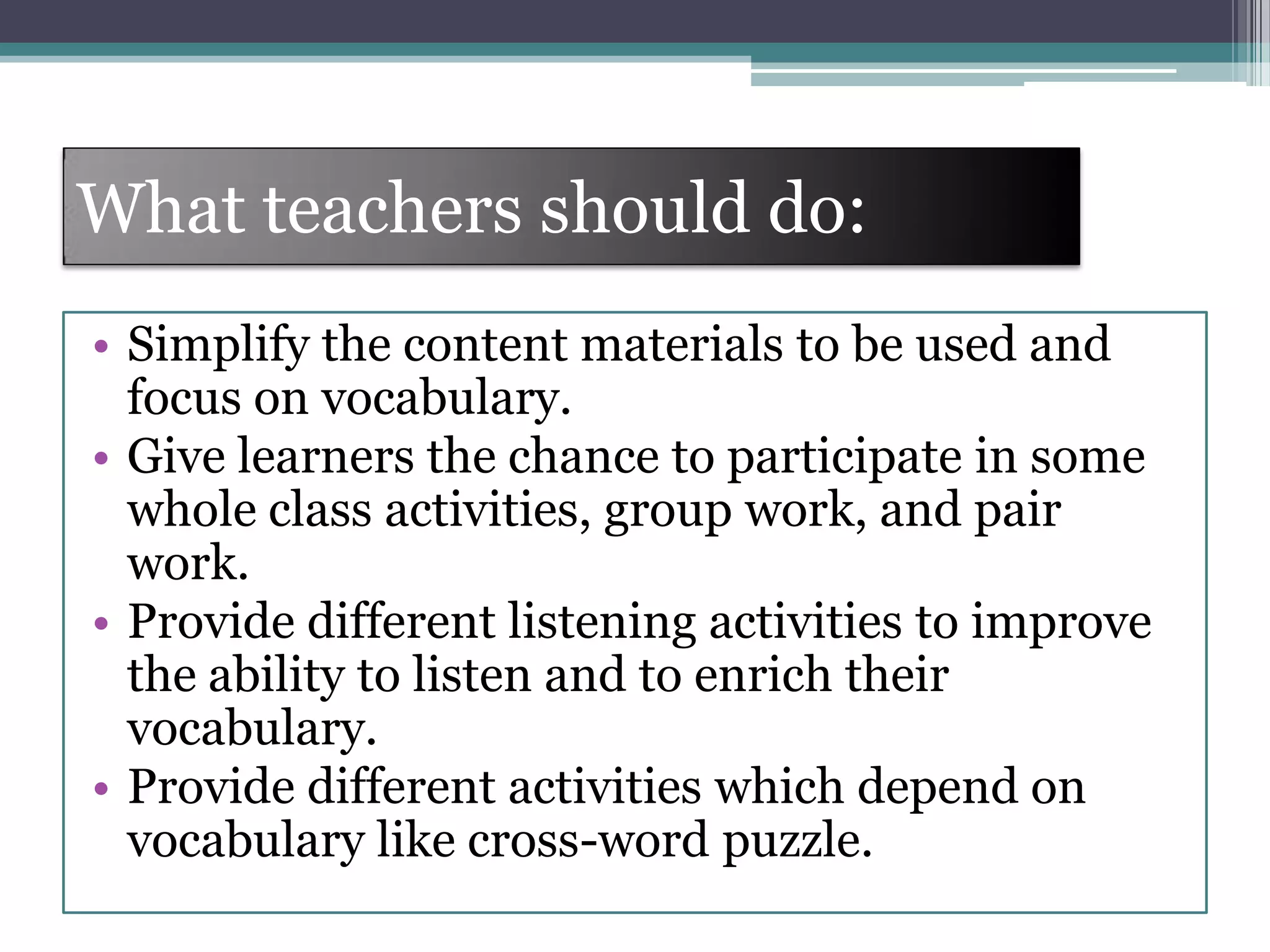 What teachers should do:
• Simplify the content materials to be used and
focus on vocabulary.
• Give learners the chance to participate in some
whole class activities, group work, and pair
work.
• Provide different listening activities to improve
the ability to listen and to enrich their
vocabulary.
• Provide different activities which depend on
vocabulary like cross-word puzzle.
 