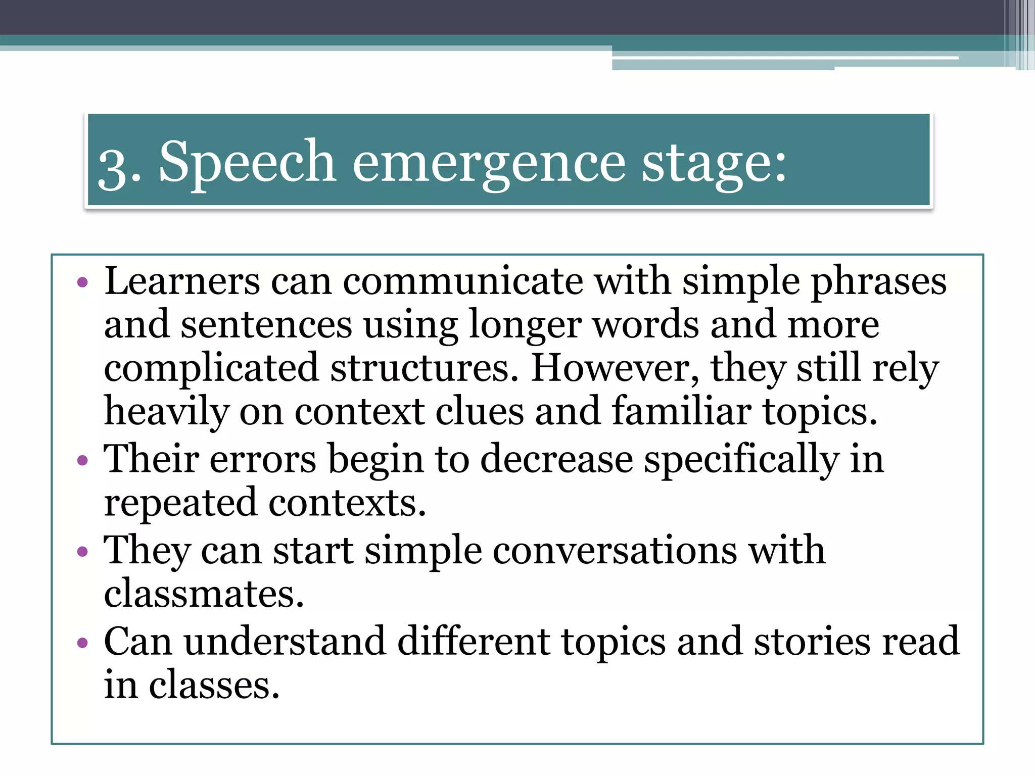 3. Speech emergence stage:
• Learners can communicate with simple phrases
and sentences using longer words and more
complicated structures. However, they still rely
heavily on context clues and familiar topics.
• Their errors begin to decrease specifically in
repeated contexts.
• They can start simple conversations with
classmates.
• Can understand different topics and stories read
in classes.
 