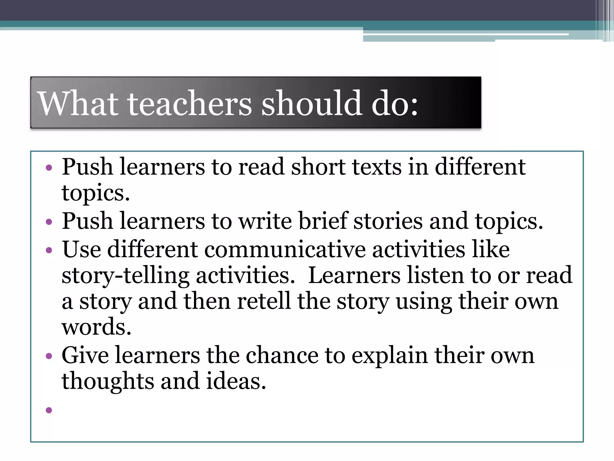 What teachers should do:
• Push learners to read short texts in different
topics.
• Push learners to write brief stories and topics.
• Use different communicative activities like
story-telling activities. Learners listen to or read
a story and then retell the story using their own
words.
• Give learners the chance to explain their own
thoughts and ideas.
•
 