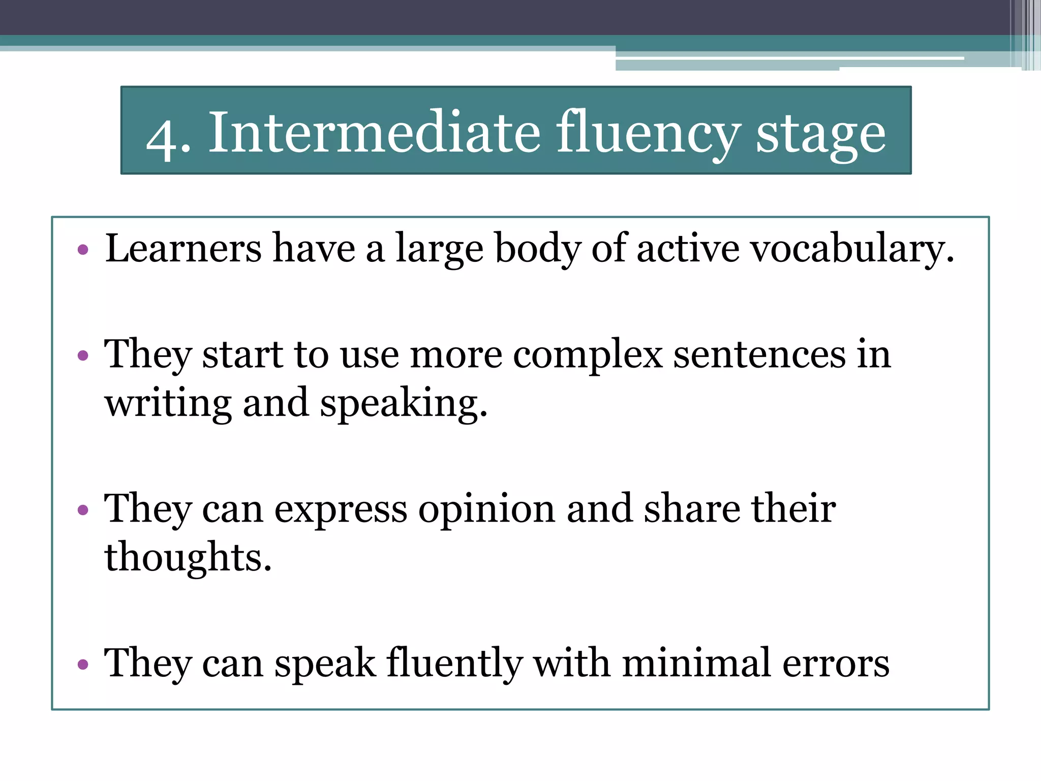 4. Intermediate fluency stage
• Learners have a large body of active vocabulary.
• They start to use more complex sentences in
writing and speaking.
• They can express opinion and share their
thoughts.
• They can speak fluently with minimal errors
 