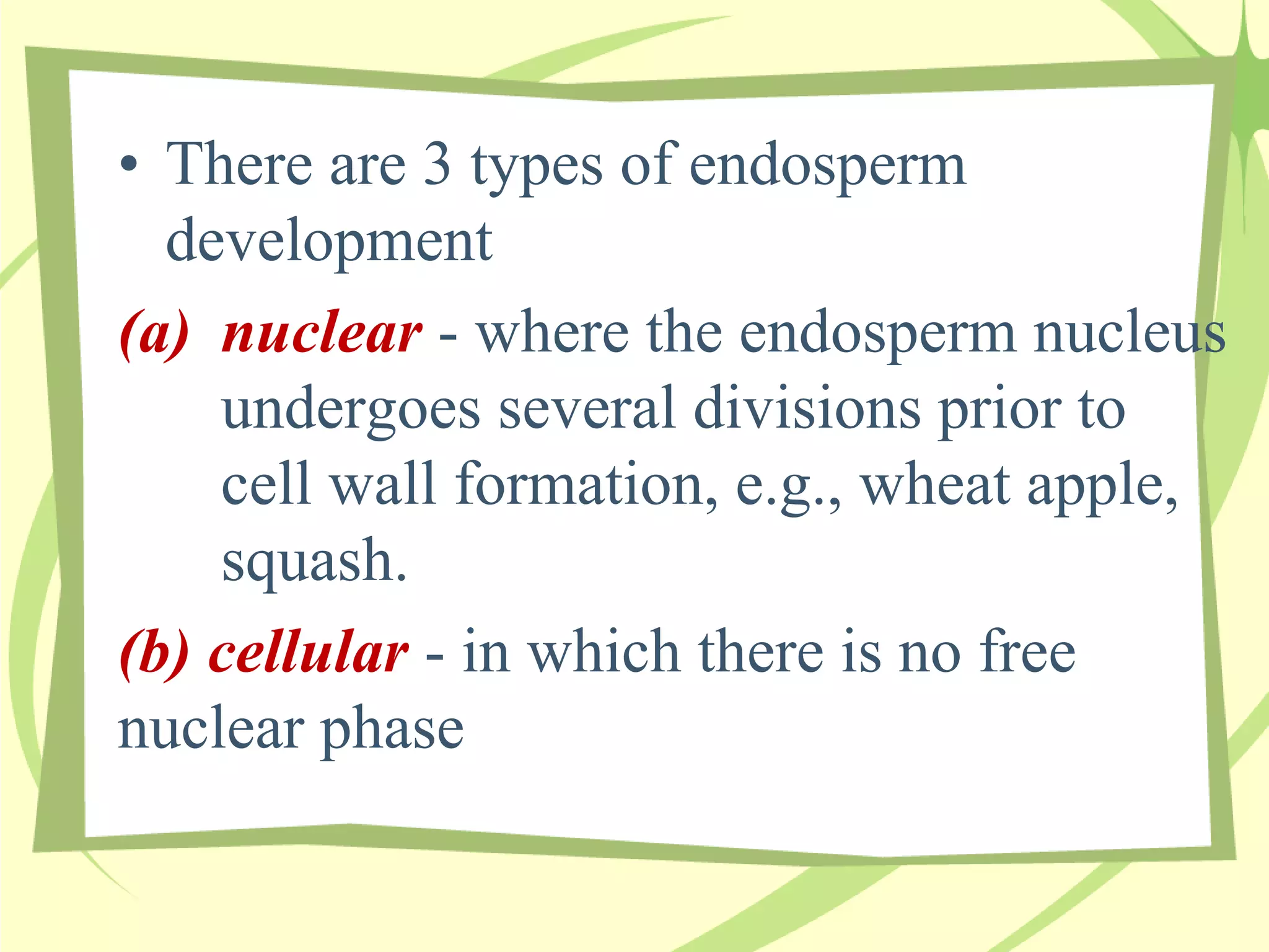 • There are 3 types of endosperm
development
(a) nuclear - where the endosperm nucleus
undergoes several divisions prior to
cell wall formation, e.g., wheat apple,
squash.
(b) cellular - in which there is no free
nuclear phase
 