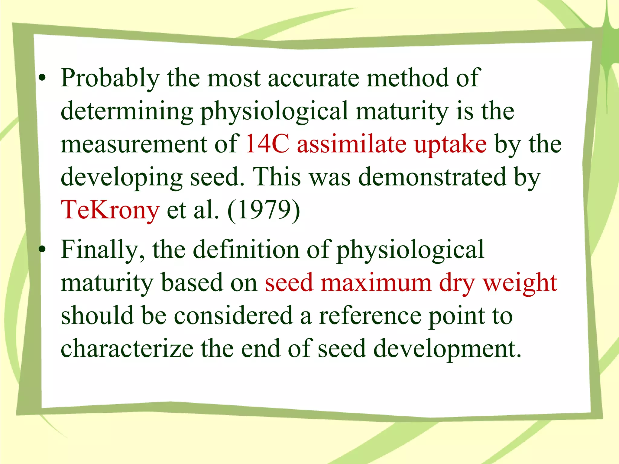 • Probably the most accurate method of
determining physiological maturity is the
measurement of 14C assimilate uptake by the
developing seed. This was demonstrated by
TeKrony et al. (1979)
• Finally, the definition of physiological
maturity based on seed maximum dry weight
should be considered a reference point to
characterize the end of seed development.
 