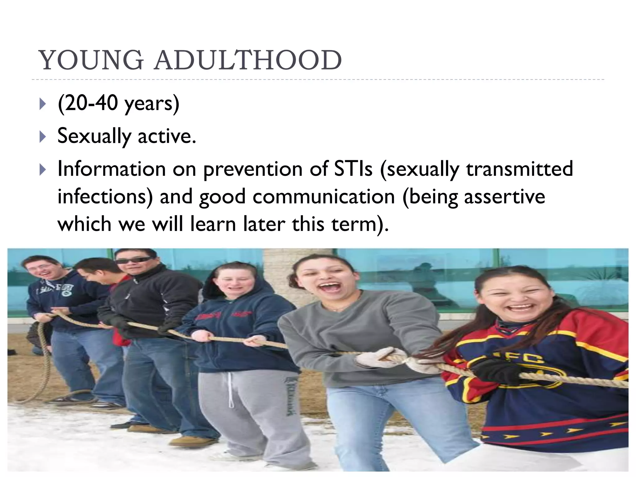 YOUNG ADULTHOOD
(20-40 years)
Sexually active.
Information on prevention of STIs (sexually transmitted
infections) and good communication (being assertive
which we will learn later this term).