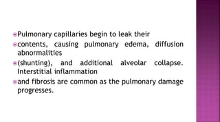 Pulmonary capillaries begin to leak their
contents, causing pulmonary edema, diffusion
abnormalities
(shunting), and additional alveolar collapse.
Interstitial inflammation
and fibrosis are common as the pulmonary damage
progresses.
 