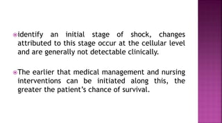 identify an initial stage of shock, changes
attributed to this stage occur at the cellular level
and are generally not detectable clinically.
The earlier that medical management and nursing
interventions can be initiated along this, the
greater the patient’s chance of survival.
 