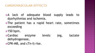 A lack of adequate blood supply leads to
dysrhythmias and ischemia.
The patient has a rapid heart rate, sometimes
exceeding
150 bpm.
Cardiac enzyme levels (eg, lactate
dehydrogenase,
CPK-MB, and cTn-I) rise.
 