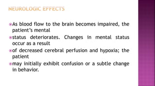 As blood flow to the brain becomes impaired, the
patient’s mental
status deteriorates. Changes in mental status
occur as a result
of decreased cerebral perfusion and hypoxia; the
patient
may initially exhibit confusion or a subtle change
in behavior.
 