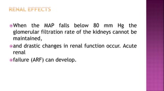 When the MAP falls below 80 mm Hg the
glomerular filtration rate of the kidneys cannot be
maintained,
and drastic changes in renal function occur. Acute
renal
failure (ARF) can develop.
 
