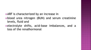 ARF is characterized by an increase in
blood urea nitrogen (BUN) and serum creatinine
levels, fluid and
electrolyte shifts, acid–base imbalances, and a
loss of the renalhormonal
 