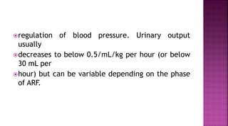 regulation of blood pressure. Urinary output
usually
decreases to below 0.5/mL/kg per hour (or below
30 mL per
hour) but can be variable depending on the phase
of ARF.
 