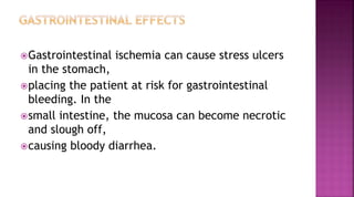 Gastrointestinal ischemia can cause stress ulcers
in the stomach,
placing the patient at risk for gastrointestinal
bleeding. In the
small intestine, the mucosa can become necrotic
and slough off,
causing bloody diarrhea.
 