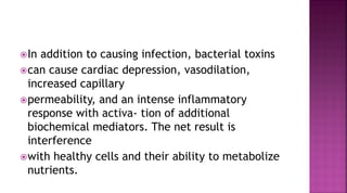 In addition to causing infection, bacterial toxins
can cause cardiac depression, vasodilation,
increased capillary
permeability, and an intense inflammatory
response with activa- tion of additional
biochemical mediators. The net result is
interference
with healthy cells and their ability to metabolize
nutrients.
 