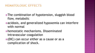 The combination of hypotension, sluggish blood
flow, metabolic
acidosis, and generalized hypoxemia can interfere
with normal
hemostatic mechanisms. Disseminated
intravascular coagulation
(DIC) can occur either as a cause or as a
complication of shock.
 