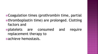 Coagulation times (prothrombin time, partial
thromboplastin time) are prolonged. Clotting
factors and
platelets are consumed and require
replacement therapy to
achieve hemostasis.
 