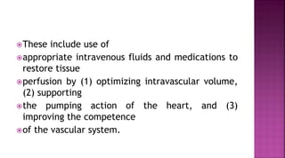 These include use of
appropriate intravenous fluids and medications to
restore tissue
perfusion by (1) optimizing intravascular volume,
(2) supporting
the pumping action of the heart, and (3)
improving the competence
of the vascular system.
 