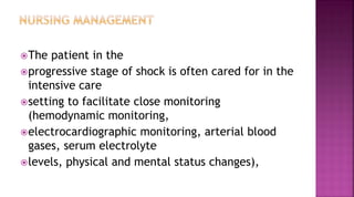 The patient in the
progressive stage of shock is often cared for in the
intensive care
setting to facilitate close monitoring
(hemodynamic monitoring,
electrocardiographic monitoring, arterial blood
gases, serum electrolyte
levels, physical and mental status changes),
 