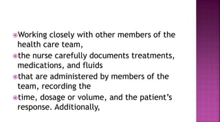 Working closely with other members of the
health care team,
the nurse carefully documents treatments,
medications, and fluids
that are administered by members of the
team, recording the
time, dosage or volume, and the patient’s
response. Additionally,
 
