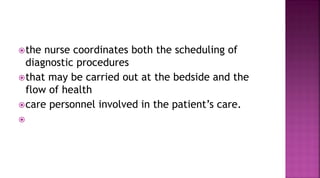 the nurse coordinates both the scheduling of
diagnostic procedures
that may be carried out at the bedside and the
flow of health
care personnel involved in the patient’s care.

 
