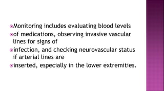 Monitoring includes evaluating blood levels
of medications, observing invasive vascular
lines for signs of
infection, and checking neurovascular status
if arterial lines are
inserted, especially in the lower extremities.
 