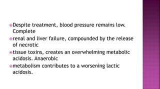 Despite treatment, blood pressure remains low.
Complete
renal and liver failure, compounded by the release
of necrotic
tissue toxins, creates an overwhelming metabolic
acidosis. Anaerobic
metabolism contributes to a worsening lactic
acidosis.
 