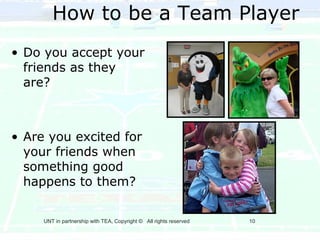 How to be a Team Player
• Do you accept your
  friends as they
  are?



• Are you excited for
  your friends when
  something good
  happens to them?

     UNT in partnership with TEA, Copyright © All rights reserved   10
 