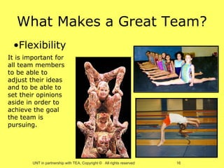 What Makes a Great Team?
 •Flexibility
It is important for
all team members
to be able to
adjust their ideas
and to be able to
set their opinions
aside in order to
achieve the goal
the team is
pursuing.




        UNT in partnership with TEA, Copyright © All rights reserved   16
 