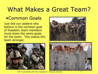 What Makes a Great Team?
 •Common Goals
Just like our soldiers who
believe in the common goal
of freedom, team members
must share the same goals
for the team. This makes the
team stronger.




        UNT in partnership with TEA, Copyright © All rights reserved   17
 