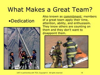 What Makes a Great Team?
                                     Also known as commitment; members
•Dedication                          of a great team apply their time,
                                     attention, ability, and enthusiasm.
                                     They know others are counting on
                                     them and they don’t want to
                                     disappoint them.




   UNT in partnership with TEA, Copyright © All rights reserved   18
 