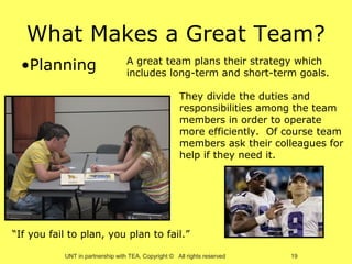 What Makes a Great Team?
 •Planning                        A great team plans their strategy which
                                  includes long-term and short-term goals.

                                                     They divide the duties and
                                                     responsibilities among the team
                                                     members in order to operate
                                                     more efficiently. Of course team
                                                     members ask their colleagues for
                                                     help if they need it.




“If you fail to plan, you plan to fail.”

           UNT in partnership with TEA, Copyright © All rights reserved   19
 
