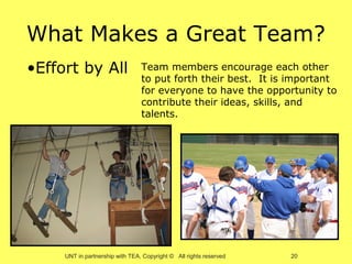 What Makes a Great Team?
•Effort by All                   Team members encourage each other
                                 to put forth their best. It is important
                                 for everyone to have the opportunity to
                                 contribute their ideas, skills, and
                                 talents.




     UNT in partnership with TEA, Copyright © All rights reserved   20
 