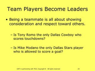 Team Players Become Leaders
• Being a teammate is all about showing
  consideration and respect toward others.

  – Is Tony Romo the only Dallas Cowboy who
    scores touchdowns?

  – Is Mike Modano the only Dallas Stars player
    who is allowed to score a goal?




     UNT in partnership with TEA, Copyright © All rights reserved   23
 
