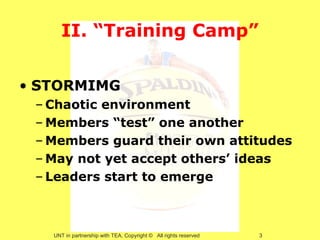 II. “Training Camp”


• STORMIMG
 – Chaotic environment
 – Members “test” one another
 – Members guard their own attitudes
 – May not yet accept others’ ideas
 – Leaders start to emerge



   UNT in partnership with TEA, Copyright © All rights reserved   3
 