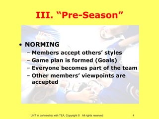 III. “Pre-Season”


• NORMING
 –   Members accept others’ styles
 –   Game plan is formed (Goals)
 –   Everyone becomes part of the team
 –   Other members’ viewpoints are
     accepted




     UNT in partnership with TEA, Copyright © All rights reserved   4
 