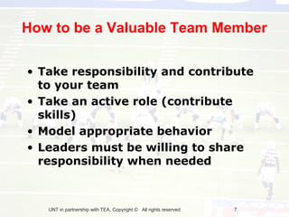 How to be a Valuable Team Member

• Take responsibility and contribute
  to your team
• Take an active role (contribute
  skills)
• Model appropriate behavior
• Leaders must be willing to share
  responsibility when needed



   UNT in partnership with TEA, Copyright © All rights reserved   7
 