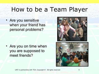 How to be a Team Player
• Are you sensitive
  when your friend has
  personal problems?



• Are you on time when
  you are supposed to
  meet friends?


     UNT in partnership with TEA, Copyright © All rights reserved   9
 