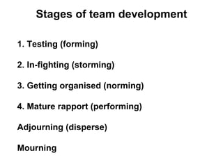 Stages of team development 1. Testing (forming) 2. In-fighting (storming) 3. Getting organised (norming) 4. Mature rapport (performing) Adjourning (disperse) M ourning 