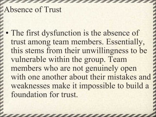 Absence of Trust The first dysfunction is the absence of trust among team members. Essentially, this stems from their unwillingness to be vulnerable within the group. Team members who are not genuinely open with one another about their mistakes and weaknesses make it impossible to build a foundation for trust. 